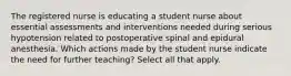 The registered nurse is educating a student nurse about essential assessments and interventions needed during serious hypotension related to postoperative spinal and epidural anesthesia. Which actions made by the student nurse indicate the need for further teaching? Select all that apply.