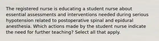 The registered nurse is educating a student nurse about essential assessments and interventions needed during serious hypotension related to postoperative spinal and epidural anesthesia. Which actions made by the student nurse indicate the need for further teaching? Select all that apply.