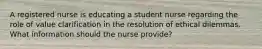 A registered nurse is educating a student nurse regarding the role of value clarification in the resolution of ethical dilemmas. What information should the nurse provide?