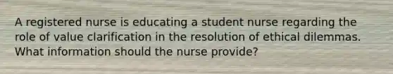 A registered nurse is educating a student nurse regarding the role of value clarification in the resolution of ethical dilemmas. What information should the nurse provide?