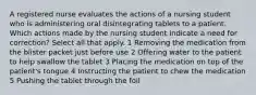 A registered nurse evaluates the actions of a nursing student who is administering oral disintegrating tablets to a patient. Which actions made by the nursing student indicate a need for correction? Select all that apply. 1 Removing the medication from the blister packet just before use 2 Offering water to the patient to help swallow the tablet 3 Placing the medication on top of the patient's tongue 4 Instructing the patient to chew the medication 5 Pushing the tablet through the foil