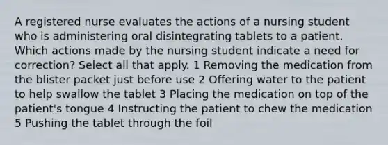 A registered nurse evaluates the actions of a nursing student who is administering oral disintegrating tablets to a patient. Which actions made by the nursing student indicate a need for correction? Select all that apply. 1 Removing the medication from the blister packet just before use 2 Offering water to the patient to help swallow the tablet 3 Placing the medication on top of the patient's tongue 4 Instructing the patient to chew the medication 5 Pushing the tablet through the foil