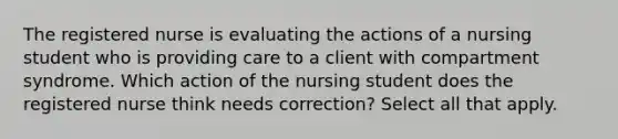 The registered nurse is evaluating the actions of a nursing student who is providing care to a client with compartment syndrome. Which action of the nursing student does the registered nurse think needs correction? Select all that apply.