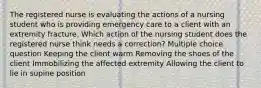 The registered nurse is evaluating the actions of a nursing student who is providing emergency care to a client with an extremity fracture. Which action of the nursing student does the registered nurse think needs a correction? Multiple choice question Keeping the client warm Removing the shoes of the client Immobilizing the affected extremity Allowing the client to lie in supine position