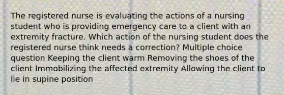 The registered nurse is evaluating the actions of a nursing student who is providing emergency care to a client with an extremity fracture. Which action of the nursing student does the registered nurse think needs a correction? Multiple choice question Keeping the client warm Removing the shoes of the client Immobilizing the affected extremity Allowing the client to lie in supine position