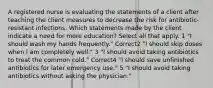 A registered nurse is evaluating the statements of a client after teaching the client measures to decrease the risk for antibiotic-resistant infections. Which statements made by the client indicate a need for more education? Select all that apply. 1 "I should wash my hands frequently." Correct2 "I should skip doses when I am completely well." 3 "I should avoid taking antibiotics to treat the common cold." Correct4 "I should save unfinished antibiotics for later emergency use." 5 "I should avoid taking antibiotics without asking the physician."