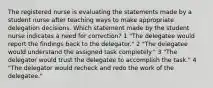 The registered nurse is evaluating the statements made by a student nurse after teaching ways to make appropriate delegation decisions. Which statement made by the student nurse indicates a need for correction? 1 "The delegatee would report the findings back to the delegator." 2 "The delegatee would understand the assigned task completely." 3 "The delegator would trust the delegatee to accomplish the task." 4 "The delegator would recheck and redo the work of the delegatee."