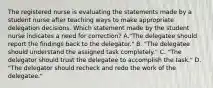 The registered nurse is evaluating the statements made by a student nurse after teaching ways to make appropriate delegation decisions. Which statement made by the student nurse indicates a need for correction? A."The delegatee should report the findings back to the delegator." B. "The delegatee should understand the assigned task completely." C. "The delegator should trust the delegatee to accomplish the task." D. "The delegator should recheck and redo the work of the delegatee."