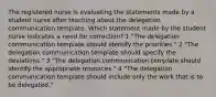 The registered nurse is evaluating the statements made by a student nurse after teaching about the delegation communication template. Which statement made by the student nurse indicates a need for correction? 1 "The delegation communication template should identify the priorities." 2 "The delegation communication template should specify the deviations." 3 "The delegation communication template should identify the appropriate resources." 4 "The delegation communication template should include only the work that is to be delegated."