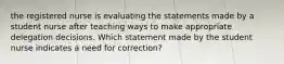 the registered nurse is evaluating the statements made by a student nurse after teaching ways to make appropriate delegation decisions. Which statement made by the student nurse indicates a need for correction?