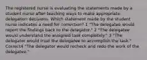 The registered nurse is evaluating the statements made by a student nurse after teaching ways to make appropriate delegation decisions. Which statement made by the student nurse indicates a need for correction? 1 "The delegatee would report the findings back to the delegator." 2 "The delegatee would understand the assigned task completely." 3 "The delegator would trust the delegatee to accomplish the task." Correct4 "The delegator would recheck and redo the work of the delegatee."