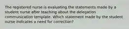 The registered nurse is evaluating the statements made by a student nurse after teaching about the delegation communication template. Which statement made by the student nurse indicates a need for correction?