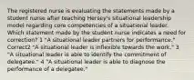 The registered nurse is evaluating the statements made by a student nurse after teaching Hersey's situational leadership model regarding core competencies of a situational leader. Which statement made by the student nurse indicates a need for correction? 1 "A situational leader partners for performance." Correct2 "A situational leader is inflexible towards the work." 3 "A situational leader is able to identify the commitment of delegatee." 4 "A situational leader is able to diagnose the performance of a delegatee."