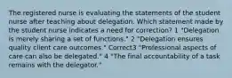 The registered nurse is evaluating the statements of the student nurse after teaching about delegation. Which statement made by the student nurse indicates a need for correction? 1 "Delegation is merely sharing a set of functions." 2 "Delegation ensures quality client care outcomes." Correct3 "Professional aspects of care can also be delegated." 4 "The final accountability of a task remains with the delegator."