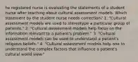 he registered nurse is evaluating the statements of a student nurse after teaching about cultural assessment models. Which statement by the student nurse needs correction? 1. "Cultural assessment models are used to stereotype a particular group of patients." 2. "Cultural assessment models help focus on the information relevant to a patient's problem." 3. "Cultural assessment models can be used to understand a patient's religious beliefs." 4. "Cultural assessment models help one to understand the complex factors that influence a patient's cultural world view."