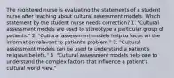 The registered nurse is evaluating the statements of a student nurse after teaching about cultural assessment models. Which statement by the student nurse needs correction? 1. "Cultural assessment models are used to stereotype a particular group of patients." 2. "Cultural assessment models help to focus on the information relevant to patient's problem." 3. "Cultural assessment models can be used to understand a patient's religious beliefs." 4. "Cultural assessment models help one to understand the complex factors that influence a patient's cultural world view."