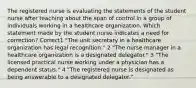 The registered nurse is evaluating the statements of the student nurse after teaching about the span of control in a group of individuals working in a healthcare organization. Which statement made by the student nurse indicates a need for correction? Correct1 "The unit secretary in a healthcare organization has legal recognition." 2 "The nurse manager in a healthcare organization is a designated delegator." 3 "The licensed practical nurse working under a physician has a dependent status." 4 "The registered nurse is designated as being answerable to a designated delegator."