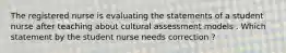 The registered nurse is evaluating the statements of a student nurse after teaching about cultural assessment models . Which statement by the student nurse needs correction ?