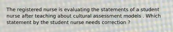 The registered nurse is evaluating the statements of a student nurse after teaching about cultural assessment models . Which statement by the student nurse needs correction ?