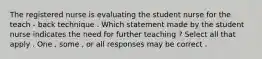 The registered nurse is evaluating the student nurse for the teach - back technique . Which statement made by the student nurse indicates the need for further teaching ? Select all that apply . One , some , or all responses may be correct .