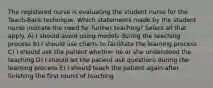 The registered nurse is evaluating the student nurse for the Teach-Back technique. Which statements made by the student nurse indicate the need for further teaching? Select all that apply. A) I should avoid using models during the teaching process B) I should use charts to facilitate the learning process C) I should ask the patient whether he or she understood the teaching D) I should let the patient ask questions during the learning process E) I should teach the patient again after finishing the first round of teaching