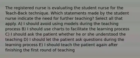 The registered nurse is evaluating the student nurse for the Teach-Back technique. Which statements made by the student nurse indicate the need for further teaching? Select all that apply. A) I should avoid using models during the teaching process B) I should use charts to facilitate the learning process C) I should ask the patient whether he or she understood the teaching D) I should let the patient ask questions during the learning process E) I should teach the patient again after finishing the first round of teaching