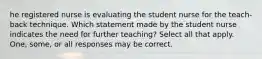 he registered nurse is evaluating the student nurse for the teach-back technique. Which statement made by the student nurse indicates the need for further teaching? Select all that apply. One, some, or all responses may be correct.