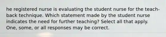 he registered nurse is evaluating the student nurse for the teach-back technique. Which statement made by the student nurse indicates the need for further teaching? Select all that apply. One, some, or all responses may be correct.