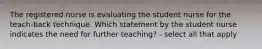 The registered nurse is evaluating the student nurse for the teach-back technique. Which statement by the student nurse indicates the need for further teaching? - select all that apply