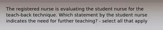 The registered nurse is evaluating the student nurse for the teach-back technique. Which statement by the student nurse indicates the need for further teaching? - select all that apply