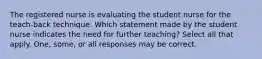 The registered nurse is evaluating the student nurse for the teach-back technique. Which statement made by the student nurse indicates the need for further teaching? Select all that apply. One, some, or all responses may be correct.