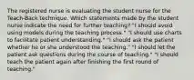 The registered nurse is evaluating the student nurse for the Teach-Back technique. Which statements made by the student nurse indicate the need for further teaching? "I should avoid using models during the teaching process." "I should use charts to facilitate patient understanding." "I should ask the patient whether he or she understood the teaching." "I should let the patient ask questions during the course of teaching." "I should teach the patient again after finishing the first round of teaching."