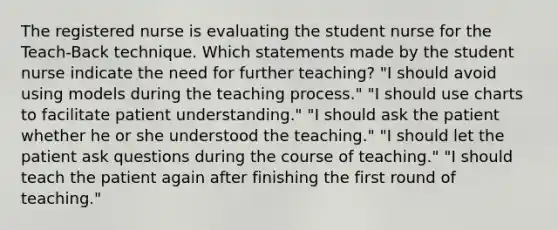 The registered nurse is evaluating the student nurse for the Teach-Back technique. Which statements made by the student nurse indicate the need for further teaching? "I should avoid using models during the teaching process." "I should use charts to facilitate patient understanding." "I should ask the patient whether he or she understood the teaching." "I should let the patient ask questions during the course of teaching." "I should teach the patient again after finishing the first round of teaching."