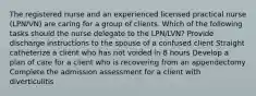 The registered nurse and an experienced licensed practical nurse (LPN/VN) are caring for a group of clients. Which of the following tasks should the nurse delegate to the LPN/LVN? Provide discharge instructions to the spouse of a confused client Straight catheterize a client who has not voided in 8 hours Develop a plan of care for a client who is recovering from an appendectomy Complete the admission assessment for a client with diverticulitis