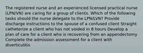 The registered nurse and an experienced licensed practical nurse (LPN/VN) are caring for a group of clients. Which of the following tasks should the nurse delegate to the LPN/LVN? Provide discharge instructions to the spouse of a confused client Straight catheterize a client who has not voided in 8 hours Develop a plan of care for a client who is recovering from an appendectomy Complete the admission assessment for a client with diverticulitis