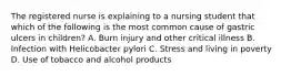The registered nurse is explaining to a nursing student that which of the following is the most common cause of gastric ulcers in children? A. Burn injury and other critical illness B. Infection with Helicobacter pylori C. Stress and living in poverty D. Use of tobacco and alcohol products