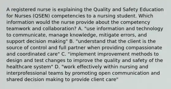 A registered nurse is explaining the Quality and Safety Education for Nurses (QSEN) competencies to a nursing student. Which information would the nurse provide about the competency teamwork and collaboration? A. "use information and technology to communicate, manage knowledge, mitigate errors, and support decision making" B. "understand that the client is the source of control and full partner when providing compassionate and coordinated care" C. "implement improvement methods to design and test changes to improve the quality and safety of the healthcare system" D. "work effectively within nursing and interprofessional teams by promoting open communication and shared decision making to provide client care"