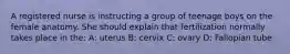 A registered nurse is instructing a group of teenage boys on the female anatomy. She should explain that fertilization normally takes place in the: A: uterus B: cervix C: ovary D: Fallopian tube