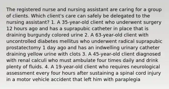 The registered nurse and nursing assistant are caring for a group of clients. Which client's care can safely be delegated to the nursing assistant? 1. A 35-year-old client who underwent surgery 12 hours ago and has a suprapubic catheter in place that is draining burgundy colored urine 2. A 63-year-old client with uncontrolled diabetes mellitus who underwent radical suprapubic prostatectomy 1 day ago and has an indwelling urinary catheter draining yellow urine with clots 3. A 45-year-old client diagnosed with renal calculi who must ambulate four times daily and drink plenty of fluids. 4. A 19-year-old client who requires neurological assessment every four hours after sustaining a spinal cord injury in a motor vehicle accident that left him with paraplegia