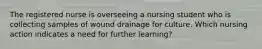 The registered nurse is overseeing a nursing student who is collecting samples of wound drainage for culture. Which nursing action indicates a need for further learning?
