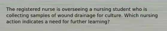 The registered nurse is overseeing a nursing student who is collecting samples of wound drainage for culture. Which nursing action indicates a need for further learning?