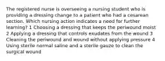 The registered nurse is overseeing a nursing student who is providing a dressing change to a patient who had a cesarean section. Which nursing action indicates a need for further learning? 1 Choosing a dressing that keeps the periwound moist 2 Applying a dressing that controls exudates from the wound 3 Cleaning the periwound and wound without applying pressure 4 Using sterile normal saline and a sterile gauze to clean the surgical wound