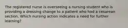 The registered nurse is overseeing a nursing student who is providing a dressing change to a patient who had a cesarean section. Which nursing action indicates a need for further learning?