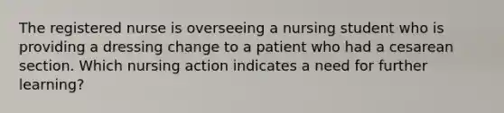 The registered nurse is overseeing a nursing student who is providing a dressing change to a patient who had a cesarean section. Which nursing action indicates a need for further learning?