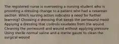 The registered nurse is overseeing a nursing student who is providing a dressing change to a patient who had a cesarean section. Which nursing action indicates a need for further learning? Choosing a dressing that keeps the periwound moist Applying a dressing that controls exudates from the wound Cleaning the periwound and wound without applying pressure Using sterile normal saline and a sterile gauze to clean the surgical wound