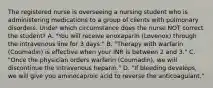 The registered nurse is overseeing a nursing student who is administering medications to a group of clients with pulmonary disorders. Under which circumstance does the nurse NOT correct the student? A. "You will receive enoxaparin (Lovenox) through the intravenous line for 3 days." B. "Therapy with warfarin (Coumadin) is effective when your INR is between 2 and 3." C. "Once the physician orders warfarin (Coumadin), we will discontinue the intravenous heparin." D. "If bleeding develops, we will give you aminocaproic acid to reverse the anticoagulant."