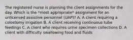 The registered nurse is planning the client assignments for the day. Which is the *most appropriate* assignment for an unlicensed assistive personnel (UAP)? A. A client requiring a colostomy irrigation B. A client receiving continuous tube feedings C. A client who requires urine specimen collections D. A client with difficulty swallowing food and fluids