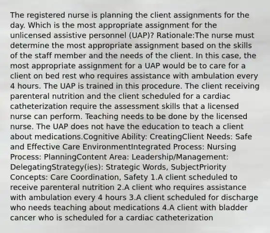 The registered nurse is planning the client assignments for the day. Which is the most appropriate assignment for the unlicensed assistive personnel (UAP)? Rationale:The nurse must determine the most appropriate assignment based on the skills of the staff member and the needs of the client. In this case, the most appropriate assignment for a UAP would be to care for a client on bed rest who requires assistance with ambulation every 4 hours. The UAP is trained in this procedure. The client receiving parenteral nutrition and the client scheduled for a cardiac catheterization require the assessment skills that a licensed nurse can perform. Teaching needs to be done by the licensed nurse. The UAP does not have the education to teach a client about medications.Cognitive Ability: CreatingClient Needs: Safe and Effective Care EnvironmentIntegrated Process: Nursing Process: PlanningContent Area: Leadership/Management: DelegatingStrategy(ies): Strategic Words, SubjectPriority Concepts: Care Coordination, Safety 1.A client scheduled to receive parenteral nutrition 2.A client who requires assistance with ambulation every 4 hours 3.A client scheduled for discharge who needs teaching about medications 4.A client with bladder cancer who is scheduled for a cardiac catheterization