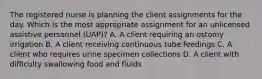 The registered nurse is planning the client assignments for the day. Which is the most appropriate assignment for an unlicensed assistive personnel (UAP)? A. A client requiring an ostomy irrigation B. A client receiving continuous tube feedings C. A client who requires urine specimen collections D. A client with difficulty swallowing food and fluids