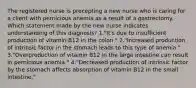 The registered nurse is precepting a new nurse who is caring for a client with pernicious anemia as a result of a gastrectomy. Which statement made by the new nurse indicates understanding of this diagnosis? 1."It's due to insufficient production of vitamin B12 in the colon." 2."Increased production of intrinsic factor in the stomach leads to this type of anemia." 3."Overproduction of vitamin B12 in the large intestine can result in pernicious anemia." 4."Decreased production of intrinsic factor by the stomach affects absorption of vitamin B12 in the small intestine."